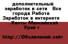 дополнительный заработок в сети - Все города Работа » Заработок в интернете   . Ханты-Мансийский,Урай г.